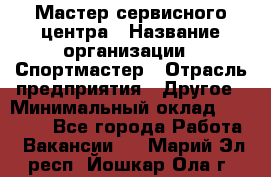 Мастер сервисного центра › Название организации ­ Спортмастер › Отрасль предприятия ­ Другое › Минимальный оклад ­ 26 000 - Все города Работа » Вакансии   . Марий Эл респ.,Йошкар-Ола г.